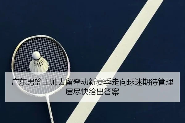 广东男篮主帅去留牵动新赛季走向球迷期待管理层尽快给出答案