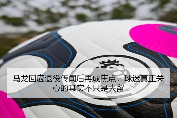马龙回应退役传闻后再成焦点，球迷真正关心的其实不只是去留